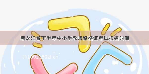 黑龙江省下半年中小学教师资格证考试报名时间