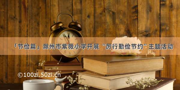 「节俭篇」滁州市紫薇小学开展 “厉行勤俭节约”主题活动