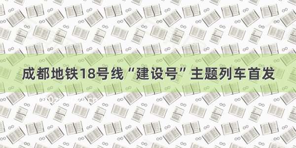 成都地铁18号线“建设号”主题列车首发