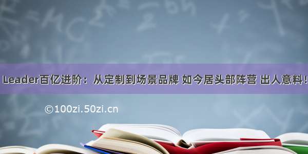 Leader百亿进阶：从定制到场景品牌 如今居头部阵营 出人意料！