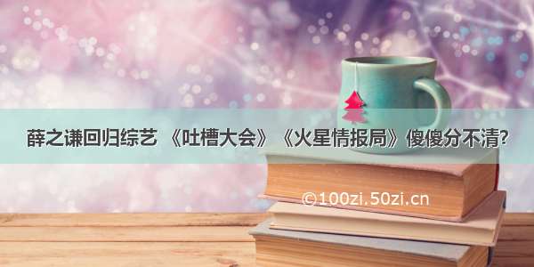 薛之谦回归综艺 《吐槽大会》《火星情报局》傻傻分不清？