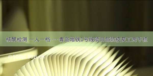 核酸检测 一人一档……青岛地铁1号线项目部防疫复工两手抓