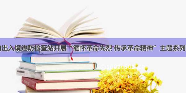 长白出入境边防检查站开展“缅怀革命先烈 传承革命精神”主题系列活动