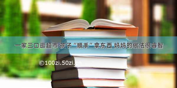 一家三口逛超市 孩子“顺手”拿东西 妈妈的做法很睿智