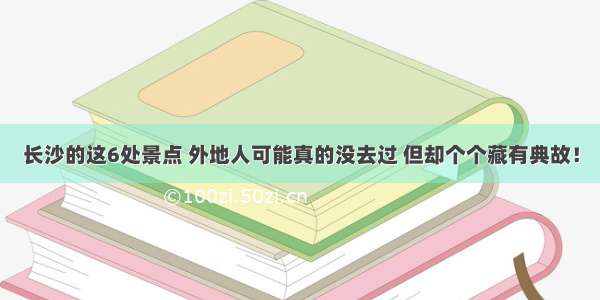 长沙的这6处景点 外地人可能真的没去过 但却个个藏有典故！