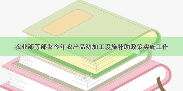 农业部等部署今年农产品初加工设施补助政策实施工作