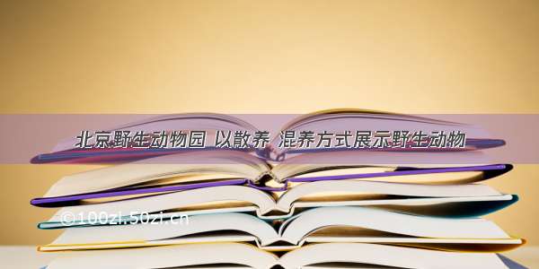 北京野生动物园 以散养 混养方式展示野生动物