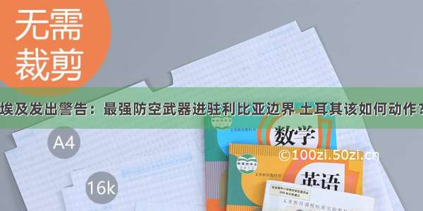 埃及发出警告：最强防空武器进驻利比亚边界 土耳其该如何动作？