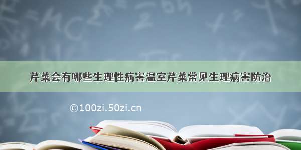 芹菜会有哪些生理性病害温室芹菜常见生理病害防治