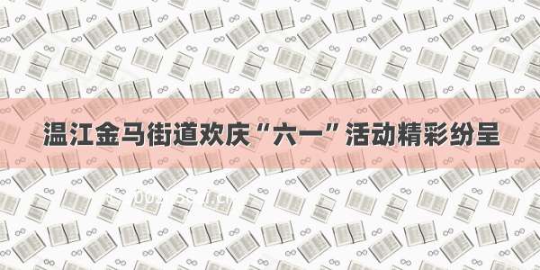 温江金马街道欢庆“六一”活动精彩纷呈