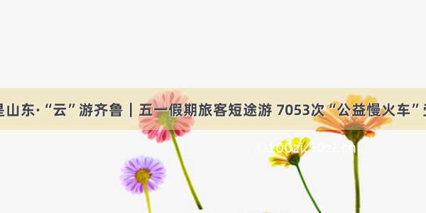 这就是山东·“云”游齐鲁｜五一假期旅客短途游 7053次“公益慢火车”受青睐