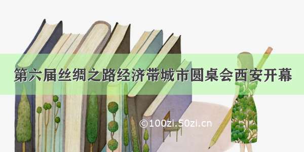 第六届丝绸之路经济带城市圆桌会西安开幕