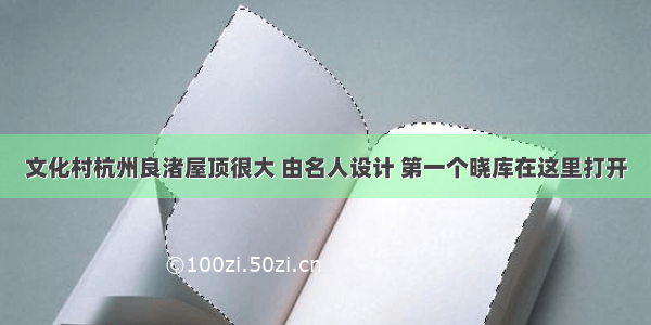 文化村杭州良渚屋顶很大 由名人设计 第一个晓库在这里打开