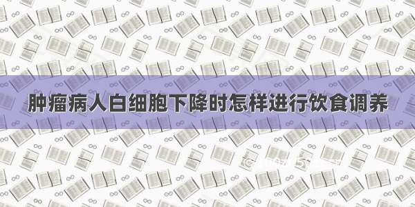 肿瘤病人白细胞下降时怎样进行饮食调养