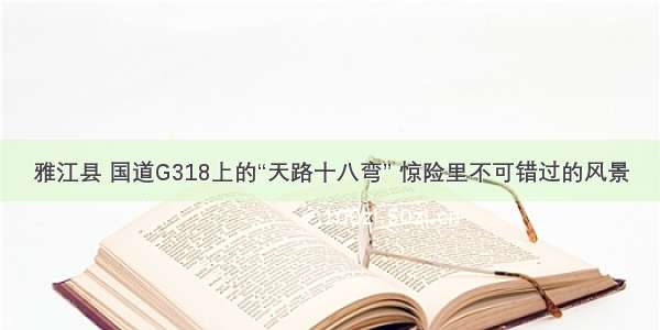 雅江县 国道G318上的“天路十八弯” 惊险里不可错过的风景