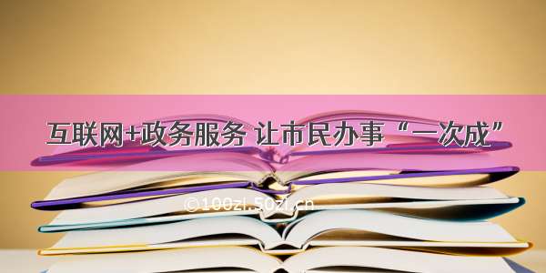 互联网+政务服务 让市民办事“一次成”