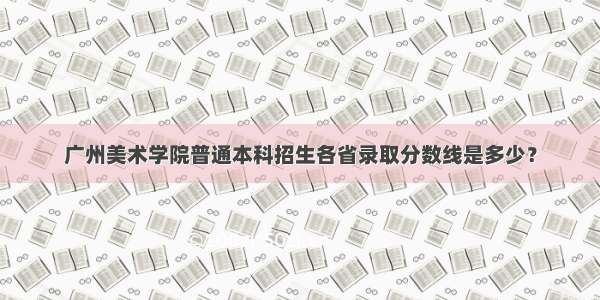 广州美术学院普通本科招生各省录取分数线是多少？