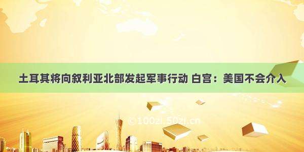 土耳其将向叙利亚北部发起军事行动 白宫：美国不会介入