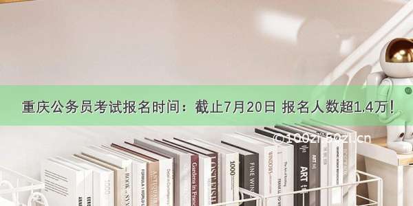 重庆公务员考试报名时间：截止7月20日 报名人数超1.4万！