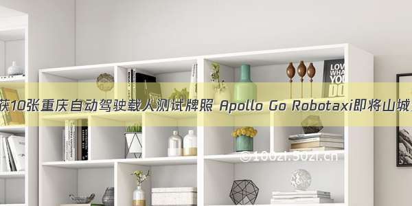 百度获10张重庆自动驾驶载人测试牌照 Apollo Go Robotaxi即将山城开跑