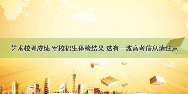 艺术校考成绩 军校招生体检结果 这有一波高考信息请注意