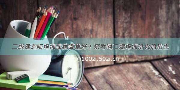 二级建造师培训课程哪里好？来考网二建培训班火热招生