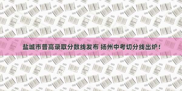 盐城市普高录取分数线发布 扬州中考切分线出炉！