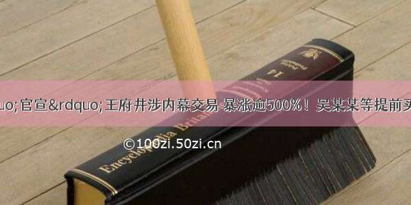 重磅！证监会&ldquo;官宣&rdquo;王府井涉内幕交易 暴涨逾500%！吴某某等提前买入获利巨大！公司