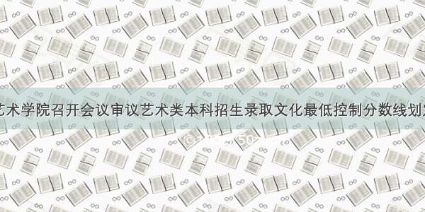 广西艺术学院召开会议审议艺术类本科招生录取文化最低控制分数线划定原则