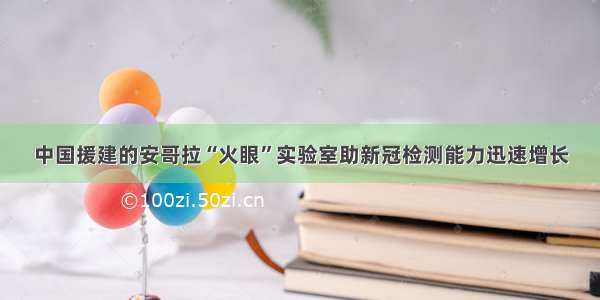 中国援建的安哥拉“火眼”实验室助新冠检测能力迅速增长