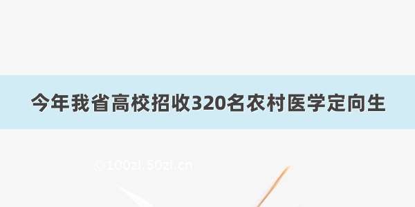 今年我省高校招收320名农村医学定向生