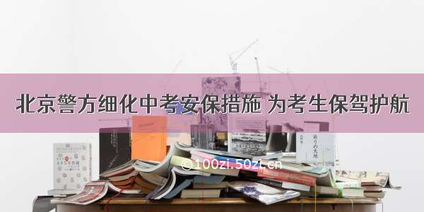 北京警方细化中考安保措施 为考生保驾护航