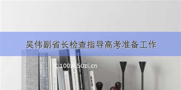 吴伟副省长检查指导高考准备工作