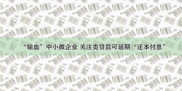 “输血”中小微企业 关注类贷款可延期“还本付息”