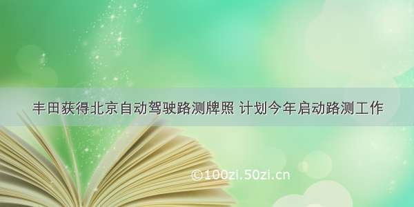 丰田获得北京自动驾驶路测牌照 计划今年启动路测工作