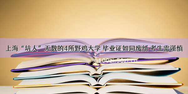 上海“坑人”无数的4所野鸡大学 毕业证如同废纸 考生需谨慎
