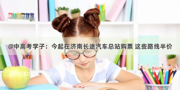 @中高考学子：今起在济南长途汽车总站购票 这些路线半价