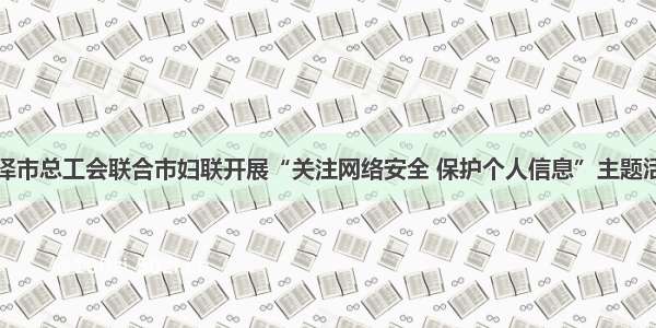 菏泽市总工会联合市妇联开展“关注网络安全 保护个人信息”主题活动