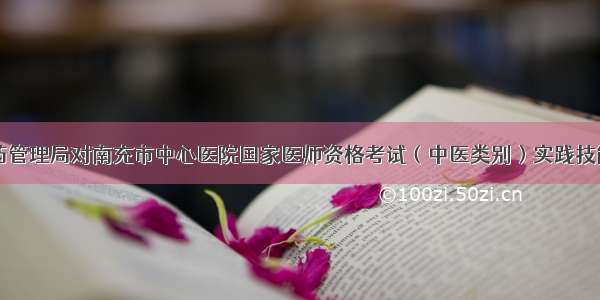 四川省中医药管理局对南充市中心医院国家医师资格考试（中医类别）实践技能考试基地进