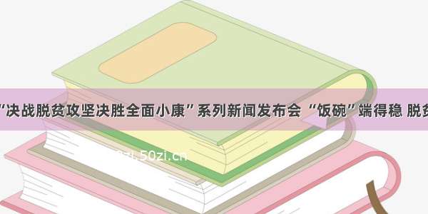 河南省“决战脱贫攻坚决胜全面小康”系列新闻发布会 “饭碗”端得稳 脱贫底气足