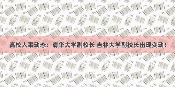 高校人事动态：清华大学副校长 吉林大学副校长出现变动！