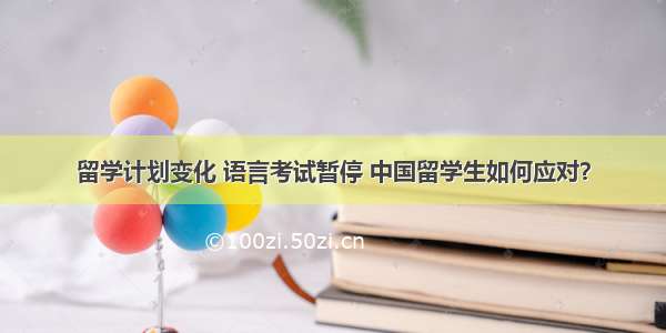 留学计划变化 语言考试暂停 中国留学生如何应对？