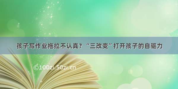 孩子写作业拖拉不认真？“三改变”打开孩子的自驱力