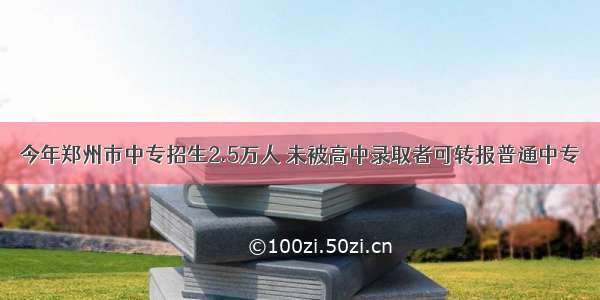 今年郑州市中专招生2.5万人 未被高中录取者可转报普通中专