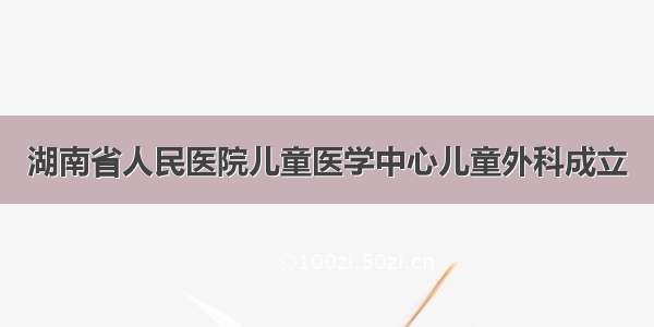 湖南省人民医院儿童医学中心儿童外科成立