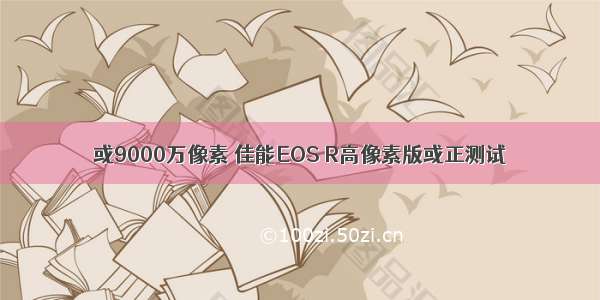 或9000万像素 佳能EOS R高像素版或正测试