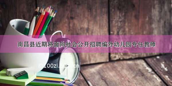 南昌县近期将面向社会公开招聘编外幼儿园专任教师