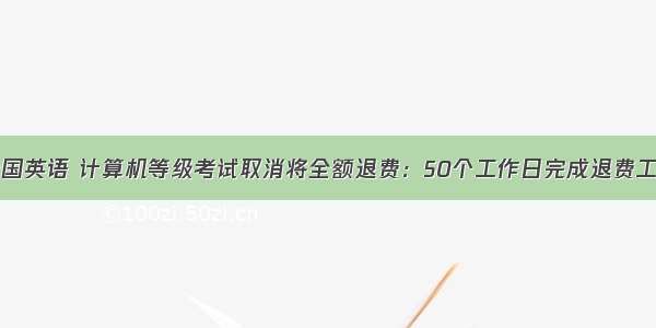 全国英语 计算机等级考试取消将全额退费：50个工作日完成退费工作