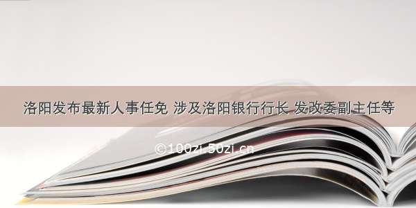 洛阳发布最新人事任免 涉及洛阳银行行长 发改委副主任等