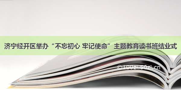 济宁经开区举办“不忘初心 牢记使命”主题教育读书班结业式